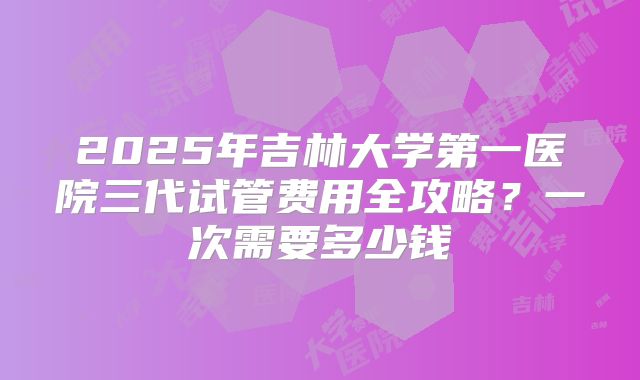 2025年吉林大学第一医院三代试管费用全攻略？一次需要多少钱