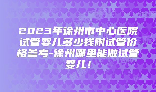2023年徐州市中心医院试管婴儿多少钱附试管价格参考-徐州哪里能做试管婴儿!