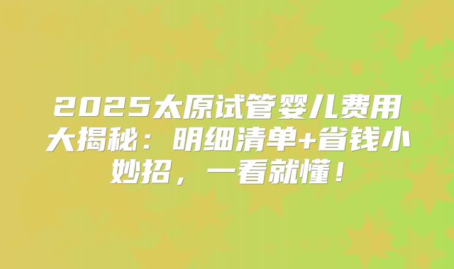 2025太原试管婴儿费用大揭秘：明细清单+省钱小妙招，一看就懂！