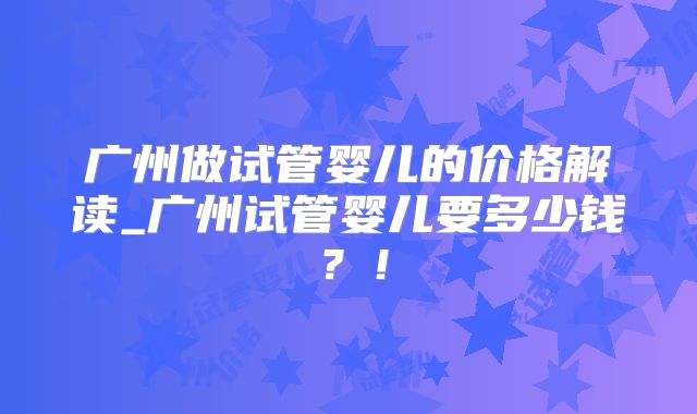 广州做试管婴儿的价格解读_广州试管婴儿要多少钱？！
