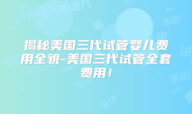 揭秘美国三代试管婴儿费用全貌-美国三代试管全套费用!