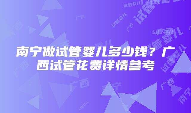 南宁做试管婴儿多少钱？广西试管花费详情参考