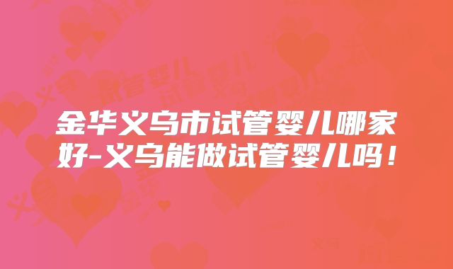 金华义乌市试管婴儿哪家好-义乌能做试管婴儿吗！