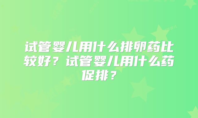 试管婴儿用什么排卵药比较好?试管婴儿用什么药促排?