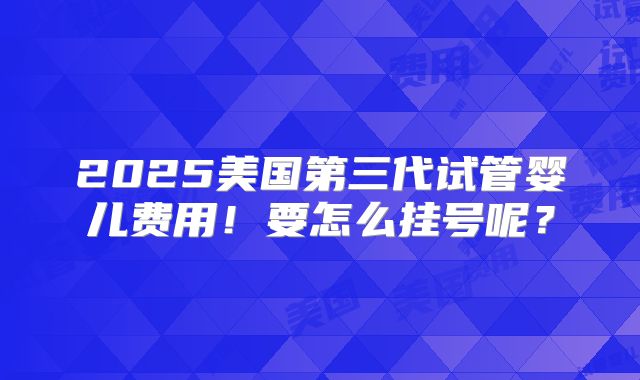 2025美国第三代试管婴儿费用！要怎么挂号呢？