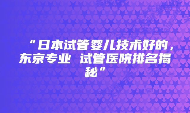 “日本试管婴儿技术好的，东京专业 试管医院排名揭秘”