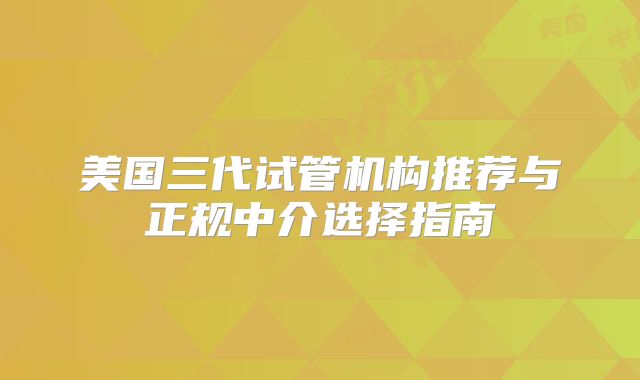 美国三代试管机构推荐与正规中介选择指南