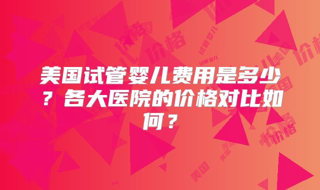 美国试管婴儿费用是多少？各大医院的价格对比如何？