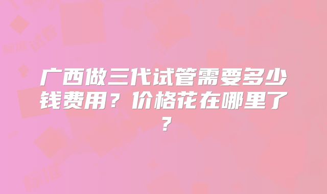 广西做三代试管需要多少钱费用？价格花在哪里了？