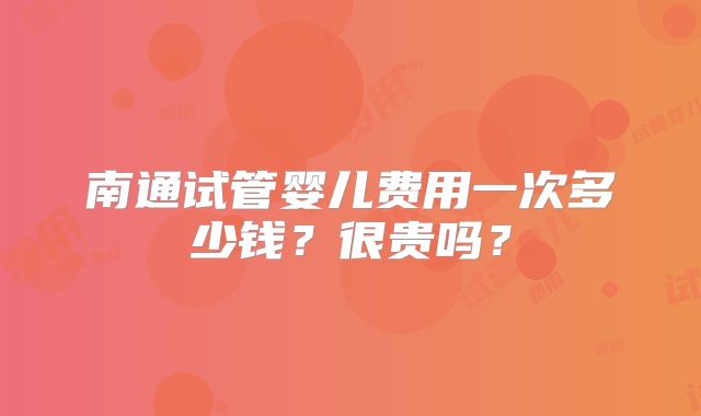 南通试管婴儿费用一次多少钱？很贵吗？