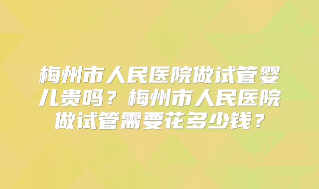梅州市人民医院做试管婴儿贵吗?梅州市人民医院做试管需要花多少钱?