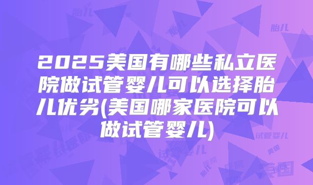 2025美国有哪些私立医院做试管婴儿可以选择胎儿优劣(美国哪家医院可以做试管婴儿)