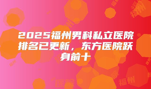 2025福州男科私立医院排名已更新,东方医院跃身前十