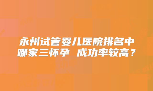 永州试管婴儿医院排名中哪家三怀孕 成功率较高？