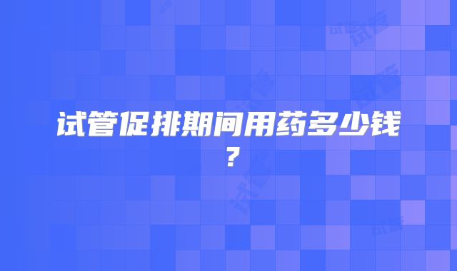 试管促排期间用药多少钱？