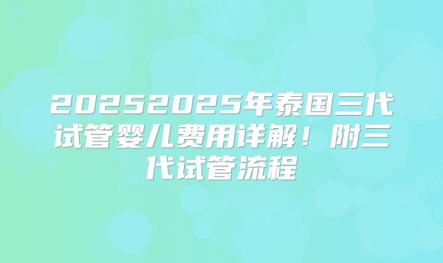 20252025年泰国三代试管婴儿费用详解！附三代试管流程
