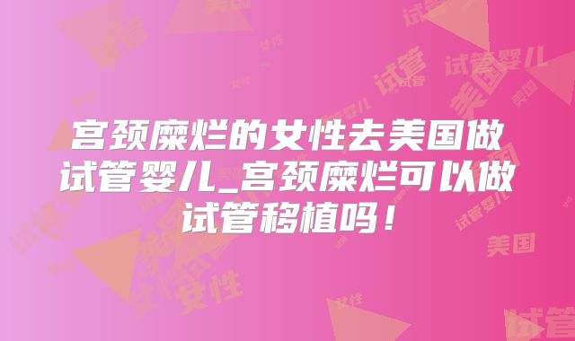 宫颈糜烂的女性去美国做试管婴儿_宫颈糜烂可以做试管移植吗！