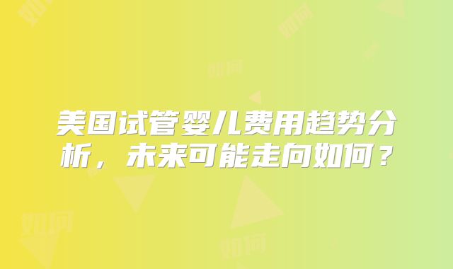 美国试管婴儿费用趋势分析，未来可能走向如何？