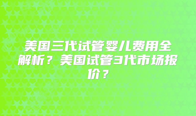 美国三代试管婴儿费用全解析？美国试管3代市场报价？