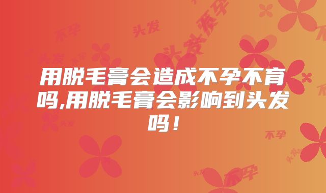 用脱毛膏会造成不孕不育吗,用脱毛膏会影响到头发吗！