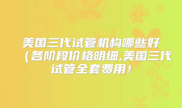 美国三代试管机构哪些好（各阶段价格明细,美国三代试管全套费用！