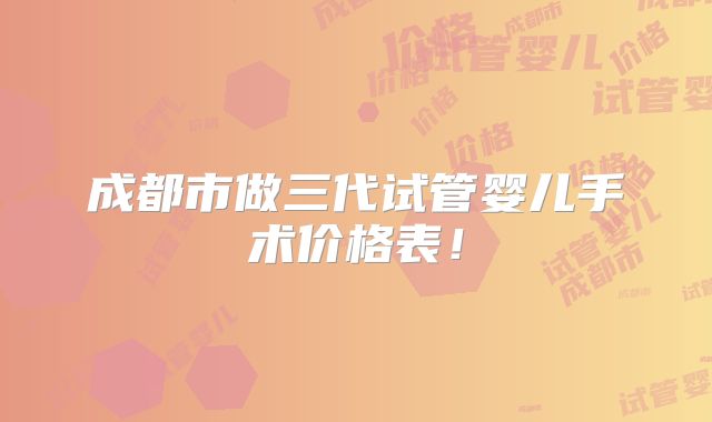 成都市做三代试管婴儿手术价格表！