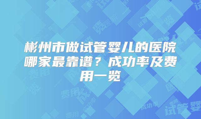 彬州市做试管婴儿的医院哪家最靠谱？成功率及费用一览