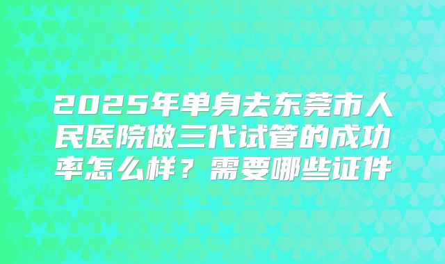 2025年单身去东莞市人民医院做三代试管的成功率怎么样?需要哪些证件