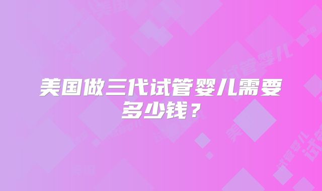 美国做三代试管婴儿需要多少钱？