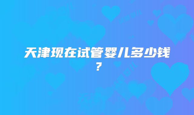 天津现在试管婴儿多少钱？