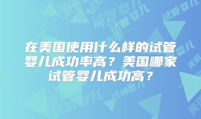 在美国使用什么样的试管婴儿成功率高？美国哪家试管婴儿成功高？