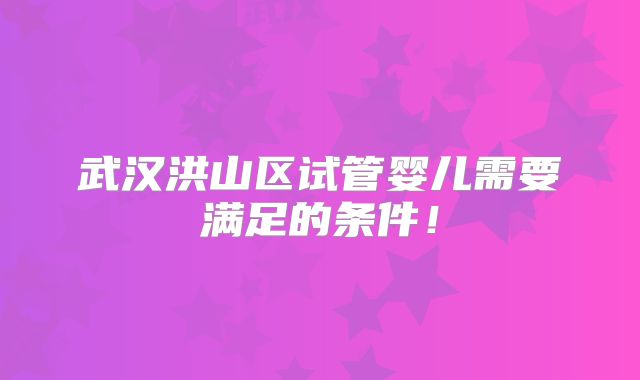 武汉洪山区试管婴儿需要满足的条件！