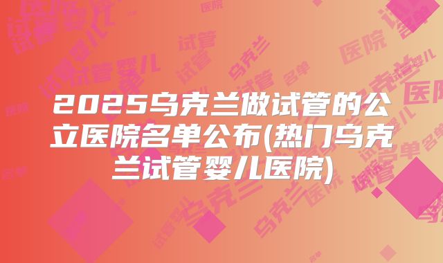 2025乌克兰做试管的公立医院名单公布(热门乌克兰试管婴儿医院)