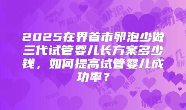 2025在界首市卵泡少做三代试管婴儿长方案多少钱，如何提高试管婴儿成功率？