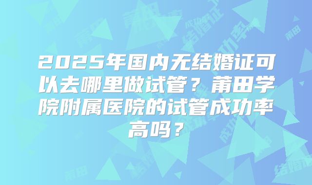 2025年国内无结婚证可以去哪里做试管？莆田学院附属医院的试管成功率高吗？