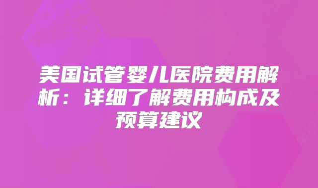 美国试管婴儿医院费用解析：详细了解费用构成及预算建议