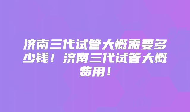 济南三代试管大概需要多少钱！济南三代试管大概费用！