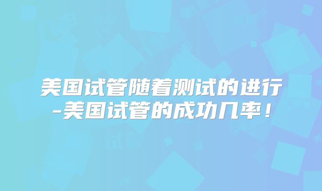 美国试管随着测试的进行-美国试管的成功几率！