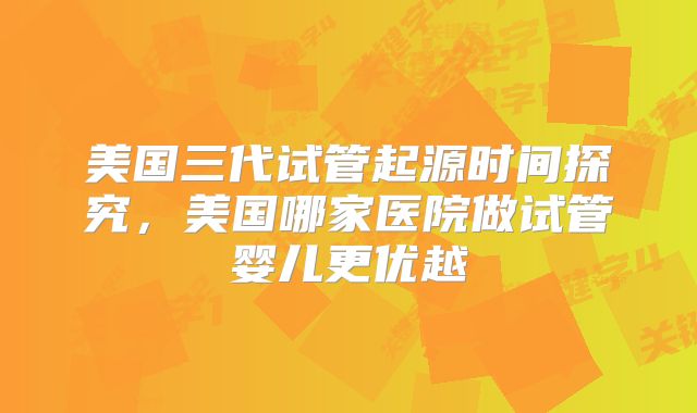 美国三代试管起源时间探究，美国哪家医院做试管婴儿更优越