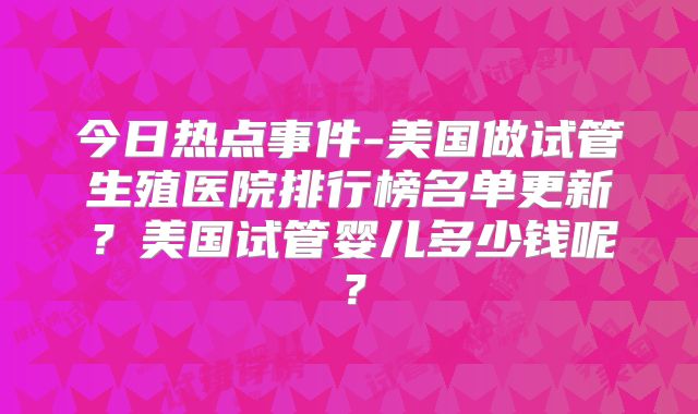 今日热点事件-美国做试管生殖医院排行榜名单更新？美国试管婴儿多少钱呢？