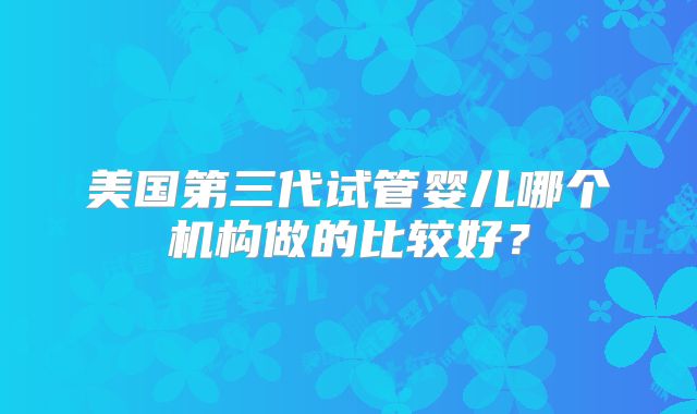 美国第三代试管婴儿哪个机构做的比较好？