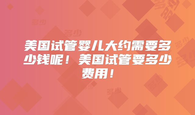 美国试管婴儿大约需要多少钱呢！美国试管要多少费用！