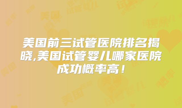 美国前三试管医院排名揭晓,美国试管婴儿哪家医院成功概率高！