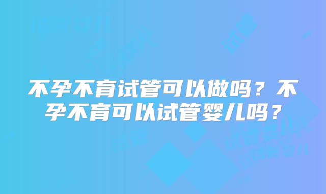不孕不育试管可以做吗？不孕不育可以试管婴儿吗？