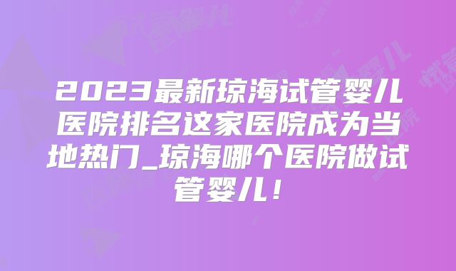 2023最新琼海试管婴儿医院排名这家医院成为当地热门_琼海哪个医院做试管婴儿!