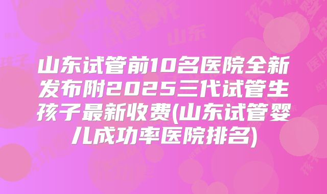 山东试管前10名医院全新发布附2025三代试管生孩子最新收费(山东试管婴儿成功率医院排名)