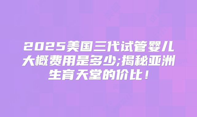 2025美国三代试管婴儿大概费用是多少;揭秘亚洲生育天堂的价比!