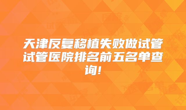 天津反复移植失败做试管试管医院排名前五名单查询!