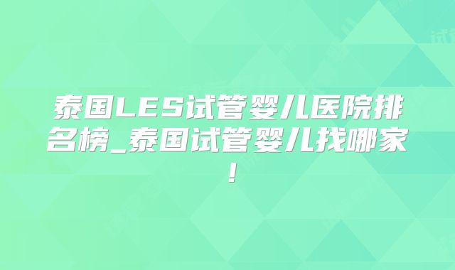 泰国LES试管婴儿医院排名榜_泰国试管婴儿找哪家!