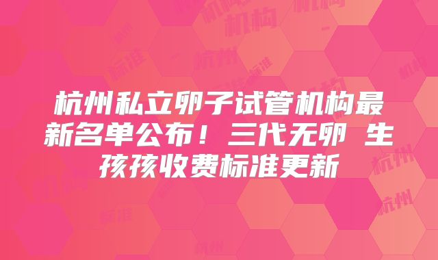 杭州私立卵子试管机构最新名单公布!三代无卵�生孩孩收费标准更新